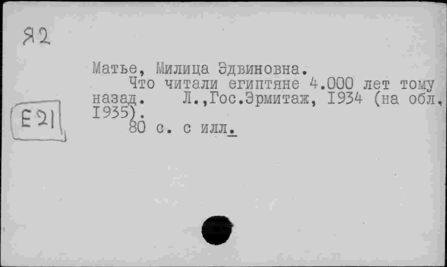 ﻿Я1
Матье, Милица Эдвиновна.
Что читали египтяне 4.000 лет тому назад. Л.,Гос.Эрмитаж, 1934 (на обл, 1935).
80 с. с илл.